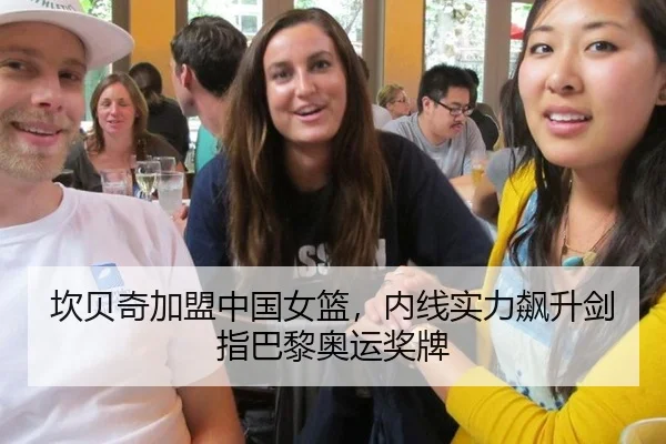 坎贝奇加盟中国女篮，内线实力飙升剑指巴黎奥运奖牌