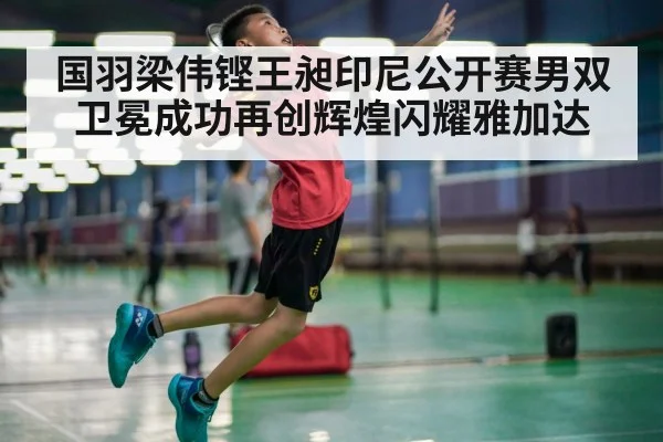 国羽梁伟铿王昶印尼公开赛男双卫冕成功再创辉煌闪耀雅加达