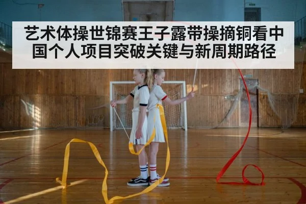 艺术体操世锦赛王子露带操摘铜看中国个人项目突破关键与新周期路径