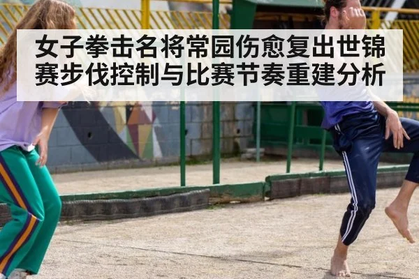 女子拳击名将常园伤愈复出世锦赛步伐控制与比赛节奏重建分析